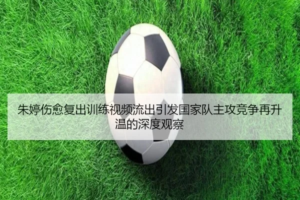 朱婷伤愈复出训练视频流出引发国家队主攻竞争再升温的深度观察 - WukongSports